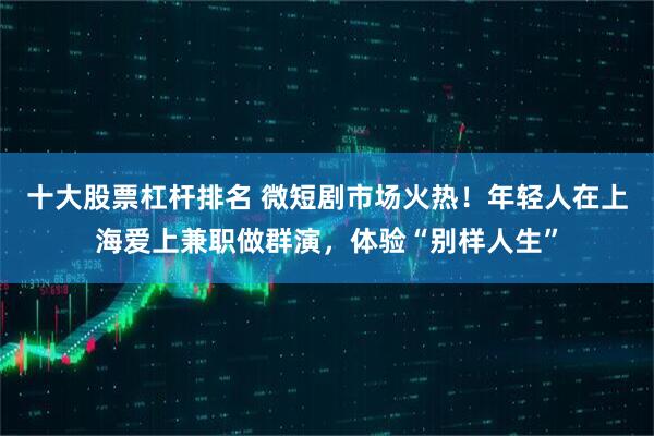 十大股票杠杆排名 微短剧市场火热！年轻人在上海爱上兼职做群演，体验“别样人生”