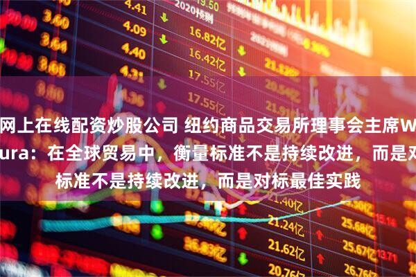 网上在线配资炒股公司 纽约商品交易所理事会主席William Purpura：在全球贸易中，衡量标准不是持续改进，而是对标最佳实践