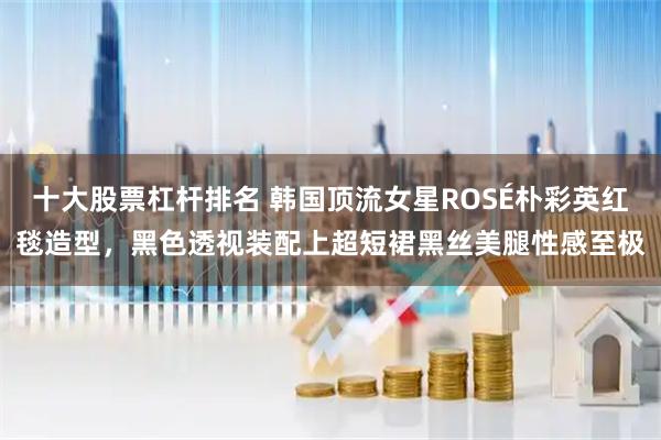 十大股票杠杆排名 韩国顶流女星ROSÉ朴彩英红毯造型，黑色透视装配上超短裙黑丝美腿性感至极