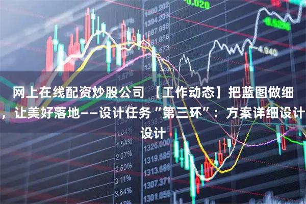 网上在线配资炒股公司 【工作动态】把蓝图做细，让美好落地——设计任务“第三环”：方案详细设计