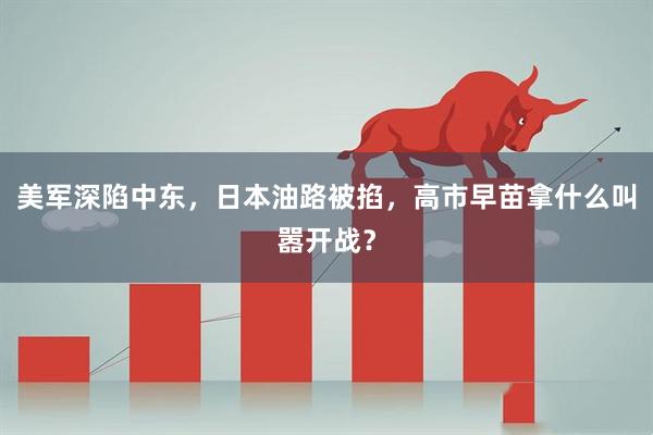 美军深陷中东，日本油路被掐，高市早苗拿什么叫嚣开战？
