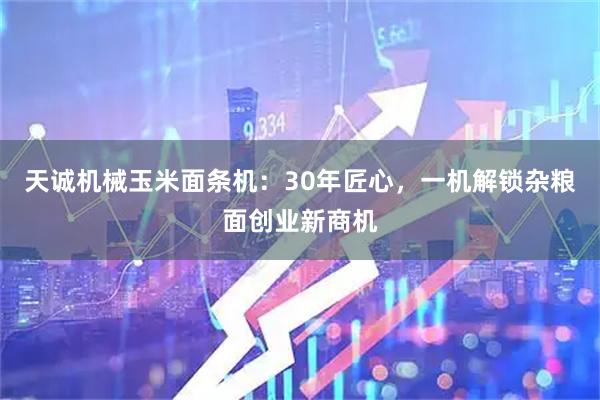 天诚机械玉米面条机：30年匠心，一机解锁杂粮面创业新商机