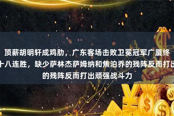 顶薪胡明轩成鸡肋，广东客场击败卫冕冠军广厦终结对手主场十八连胜，缺少萨林杰萨姆纳和焦泊乔的残阵反而打出顽强战斗力
