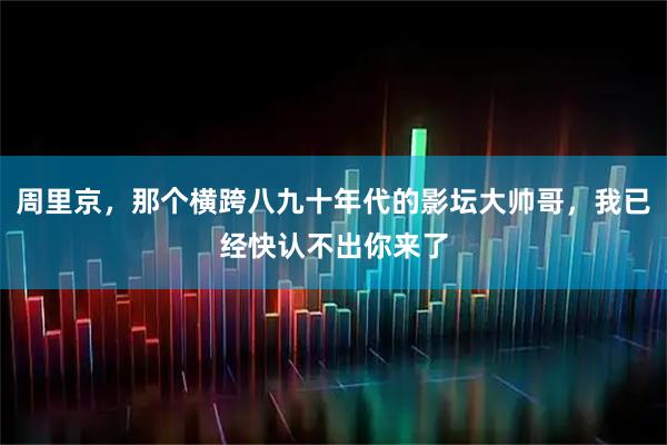周里京，那个横跨八九十年代的影坛大帅哥，我已经快认不出你来了