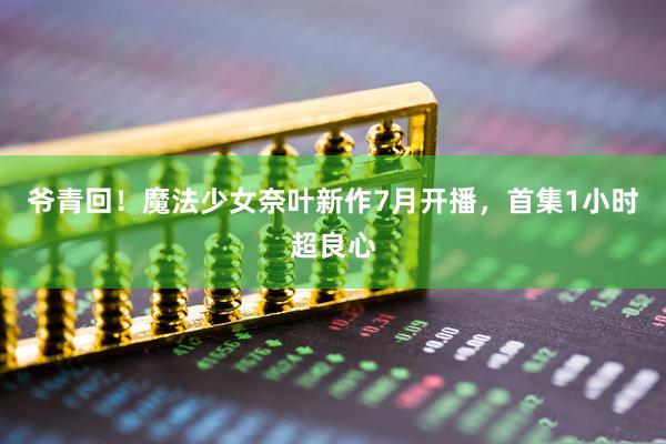 爷青回！魔法少女奈叶新作7月开播，首集1小时超良心